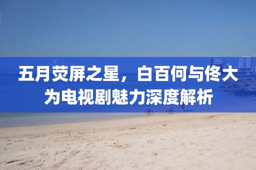 五月荧屏之星，白百何与佟大为电视剧魅力深度解析