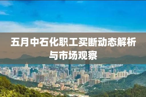 五月中石化职工买断动态解析与市场观察