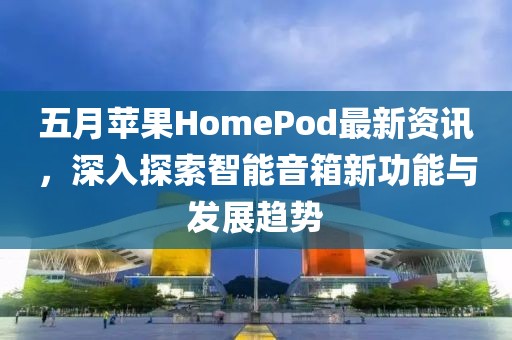 五月苹果HomePod最新资讯，深入探索智能音箱新功能与发展趋势