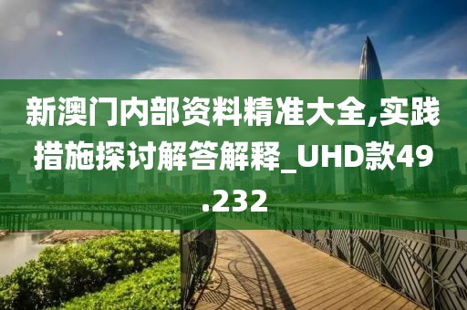 新澳门内部资料精准大全,实践措施探讨解答解释_UHD款49.232