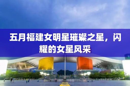 五月福建女明星璀璨之星，闪耀的女星风采