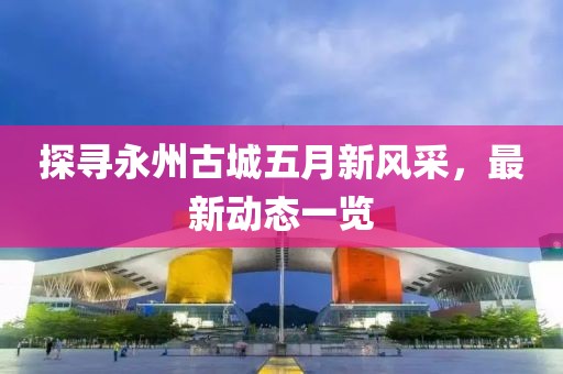 探寻永州古城五月新风采，最新动态一览