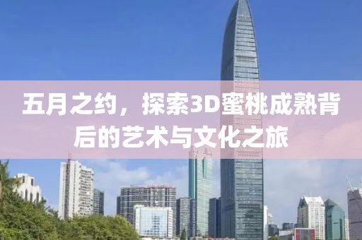 五月之约，探索3D蜜桃成熟背后的艺术与文化之旅