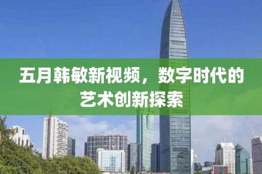 五月韩敏新视频，数字时代的艺术创新探索