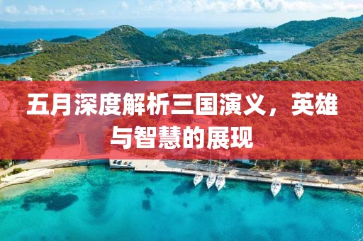 五月深度解析三国演义，英雄与智慧的展现