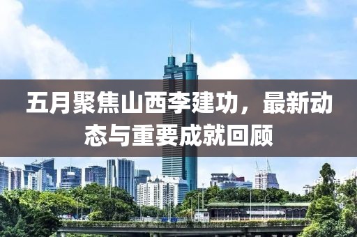 五月聚焦山西李建功，最新动态与重要成就回顾