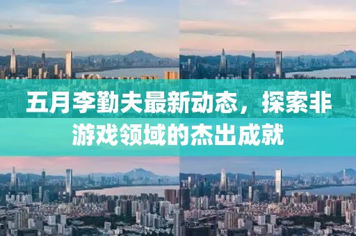 五月李勤夫最新动态，探索非游戏领域的杰出成就