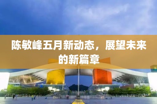陈敏峰五月新动态，展望未来的新篇章