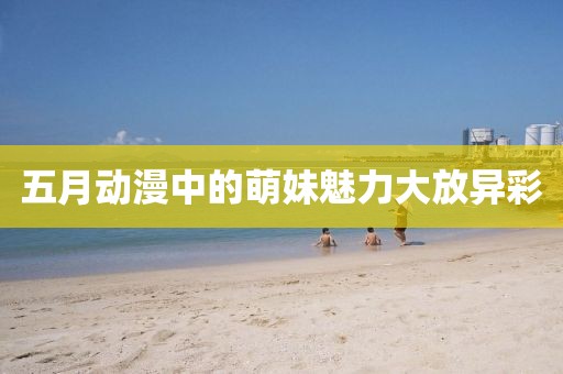五月动漫中的萌妹魅力大放异彩