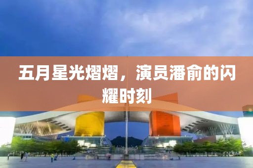 五月星光熠熠，演员潘俞的闪耀时刻