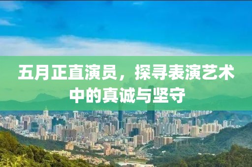 五月正直演员，探寻表演艺术中的真诚与坚守