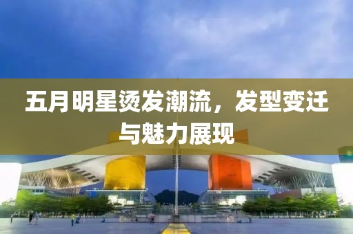 五月明星烫发潮流，发型变迁与魅力展现