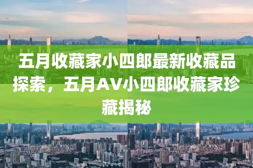 五月收藏家小四郎最新收藏品探索，五月AV小四郎收藏家珍藏揭秘