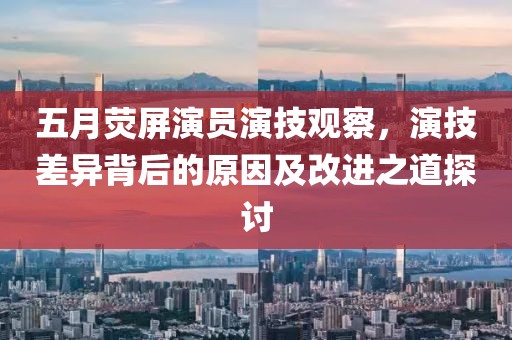 五月荧屏演员演技观察，演技差异背后的原因及改进之道探讨