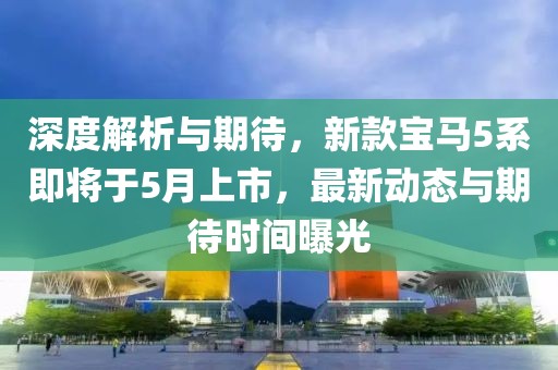 深度解析与期待，新款宝马5系即将于5月上市，最新动态与期待时间曝光