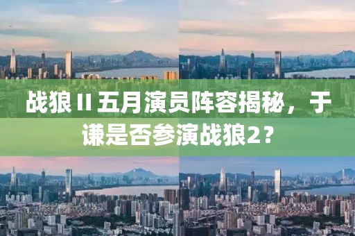 战狼Ⅱ五月演员阵容揭秘，于谦是否参演战狼2？
