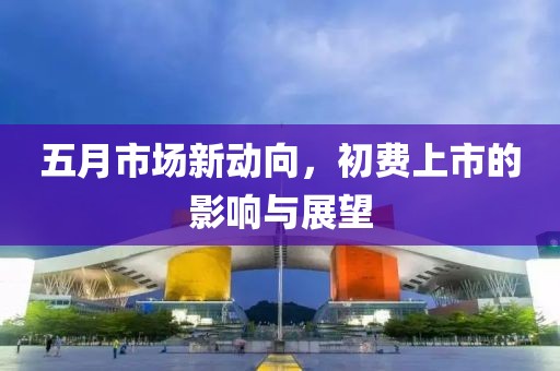 五月市场新动向，初费上市的影响与展望