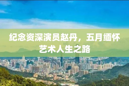 纪念资深演员赵丹，五月缅怀艺术人生之路