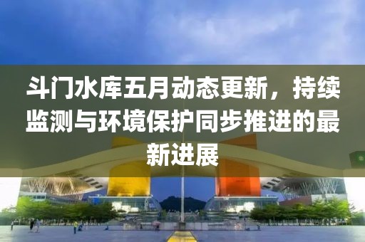斗门水库五月动态更新，持续监测与环境保护同步推进的最新进展