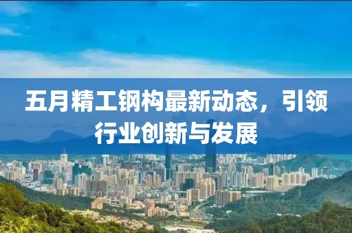 五月精工钢构最新动态，引领行业创新与发展