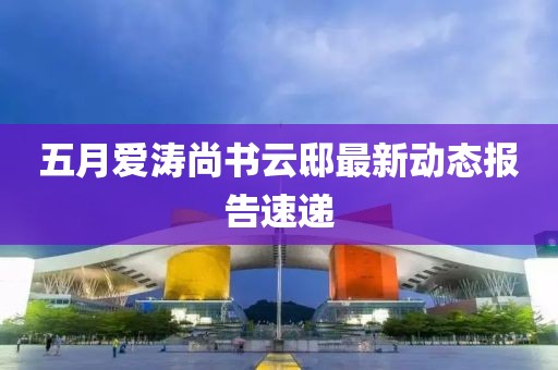 五月爱涛尚书云邸最新动态报告速递