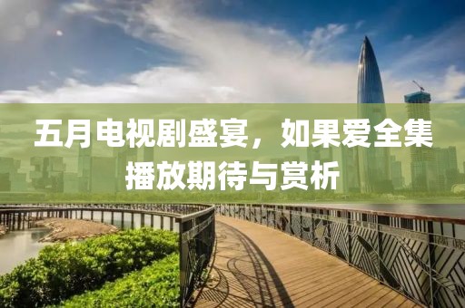 五月电视剧盛宴，如果爱全集播放期待与赏析