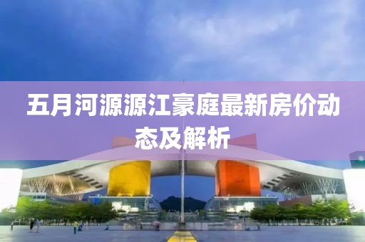 五月河源源江豪庭最新房价动态及解析