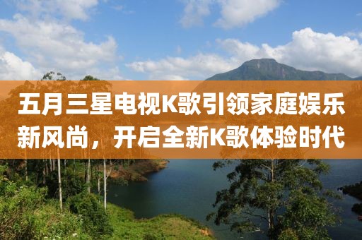 五月三星电视K歌引领家庭娱乐新风尚，开启全新K歌体验时代