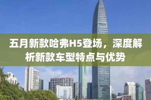 五月新款哈弗H5登场，深度解析新款车型特点与优势