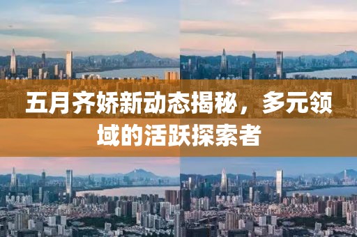 五月齐娇新动态揭秘，多元领域的活跃探索者
