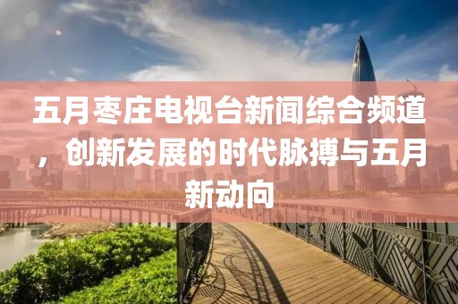 五月枣庄电视台新闻综合频道，创新发展的时代脉搏与五月新动向