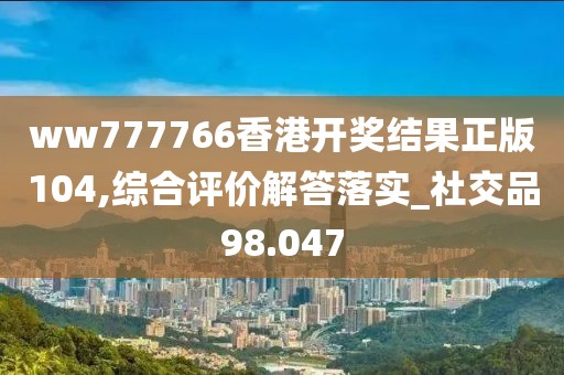 ww777766香港开奖结果正版104,综合评价解答落实_社交品98.047