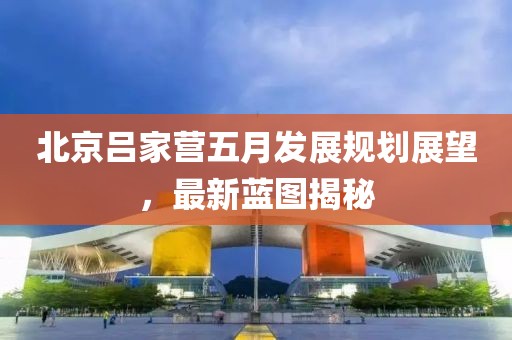 北京吕家营五月发展规划展望，最新蓝图揭秘