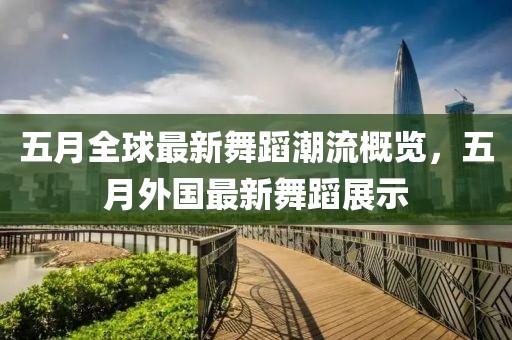 五月全球最新舞蹈潮流概览，五月外国最新舞蹈展示
