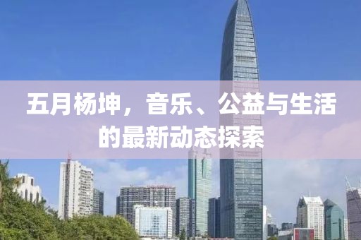 五月杨坤，音乐、公益与生活的最新动态探索