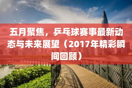 五月聚焦，乒乓球赛事最新动态与未来展望（2017年精彩瞬间回顾）