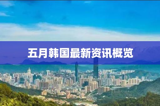 五月韩国最新资讯概览