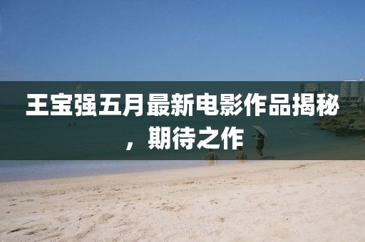 王宝强五月最新电影作品揭秘，期待之作