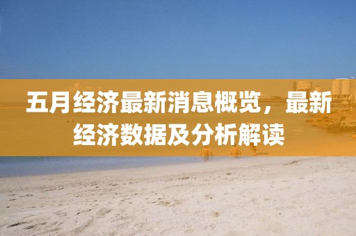 五月经济最新消息概览，最新经济数据及分析解读