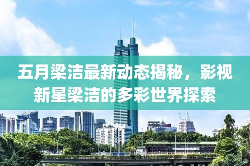 五月梁洁最新动态揭秘，影视新星梁洁的多彩世界探索