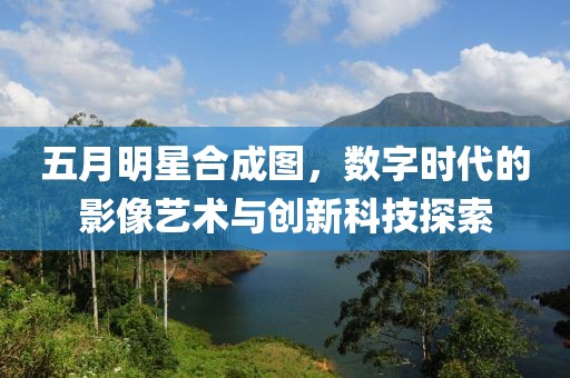 五月明星合成图，数字时代的影像艺术与创新科技探索
