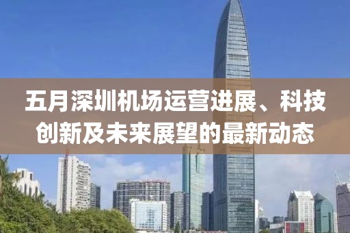 五月深圳机场运营进展、科技创新及未来展望的最新动态