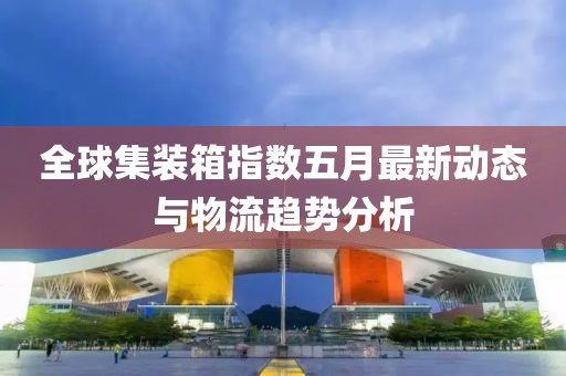 全球集装箱指数五月最新动态与物流趋势分析