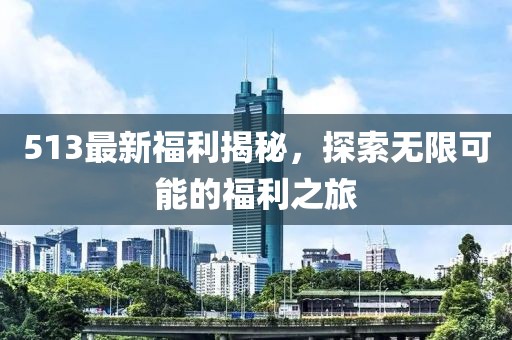 513最新福利揭秘，探索无限可能的福利之旅