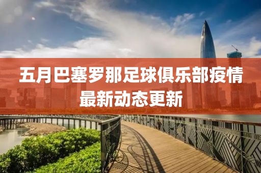 五月巴塞罗那足球俱乐部疫情最新动态更新