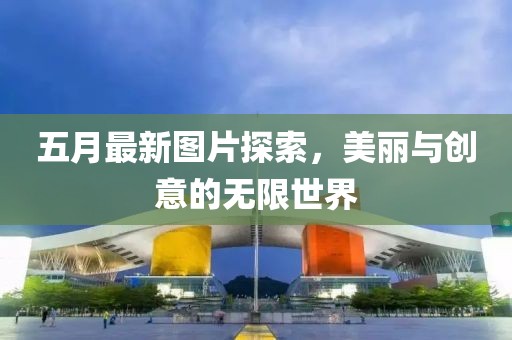 五月最新图片探索，美丽与创意的无限世界