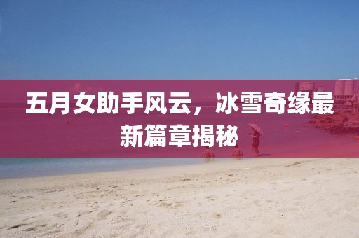 五月女助手风云，冰雪奇缘最新篇章揭秘