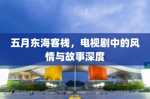 五月东海客栈，电视剧中的风情与故事深度
