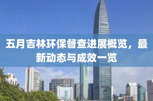 五月吉林环保督查进展概览，最新动态与成效一览