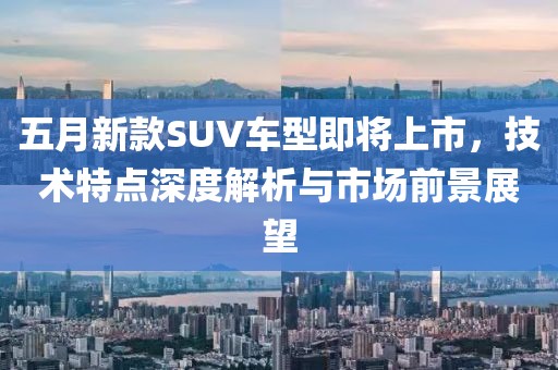 五月新款SUV车型即将上市，技术特点深度解析与市场前景展望
